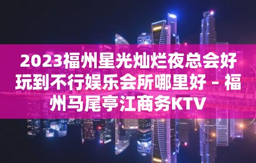 2023福州星光灿烂夜总会好玩到不行娱乐会所哪里好 – 福州马尾亭江商务KTV