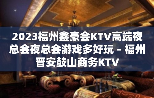 2023福州鑫豪会KTV高端夜总会夜总会游戏多好玩 – 福州晋安鼓山商务KTV