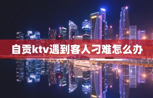 自贡ktv遇到客人刁难怎么办