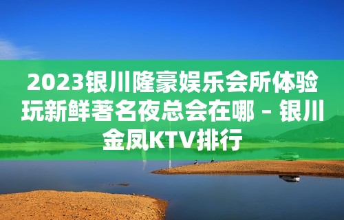 2023银川隆豪娱乐会所体验玩新鲜著名夜总会在哪 – 银川金凤KTV排行