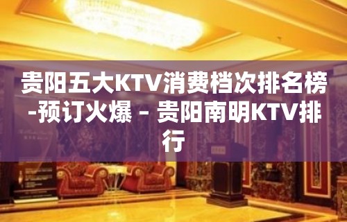 贵阳五大KTV消费档次排名榜-预订火爆 – 贵阳南明KTV排行