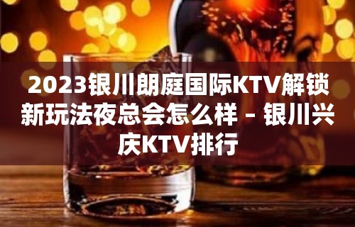 2023银川朗庭国际KTV解锁新玩法夜总会怎么样 – 银川兴庆KTV排行