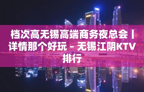 档次高无锡高端商务夜总会丨详情那个好玩 – 无锡江阴KTV排行