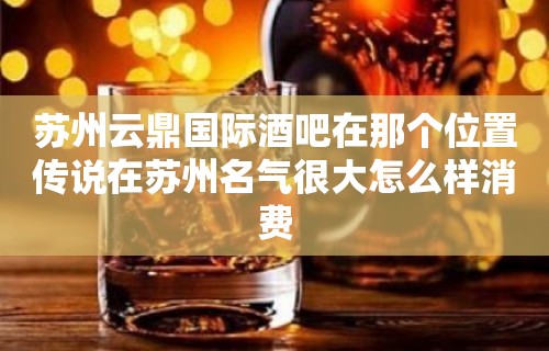 苏州云鼎国际酒吧在那个位置传说在苏州名气很大怎么样消费