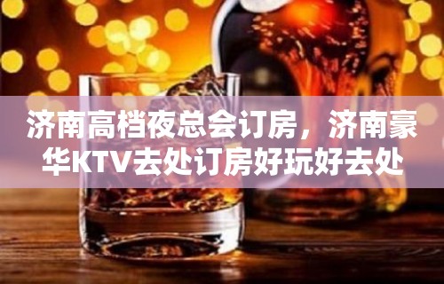 济南高档夜总会订房，济南豪华KTV去处订房好玩好去处