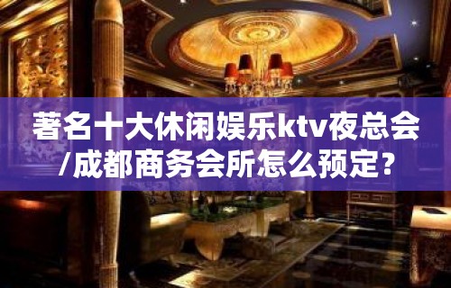 著名十大休闲娱乐ktv夜总会/成都商务会所怎么预定？