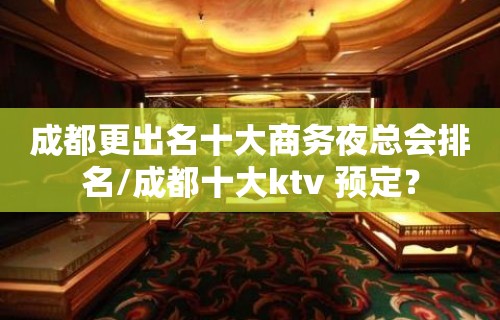 成都更出名十大商务夜总会排名/成都十大ktv 预定？