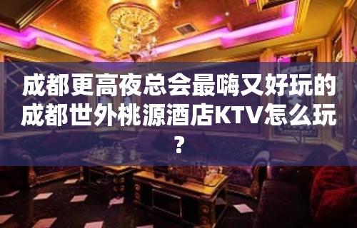 成都更高夜总会最嗨又好玩的成都世外桃源酒店KTV怎么玩?