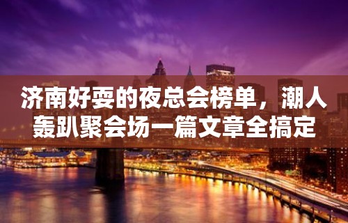 济南好耍的夜总会榜单，潮人轰趴聚会场一篇文章全搞定