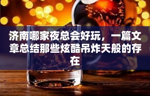 济南哪家夜总会好玩，一篇文章总结那些炫酷吊炸天般的存在