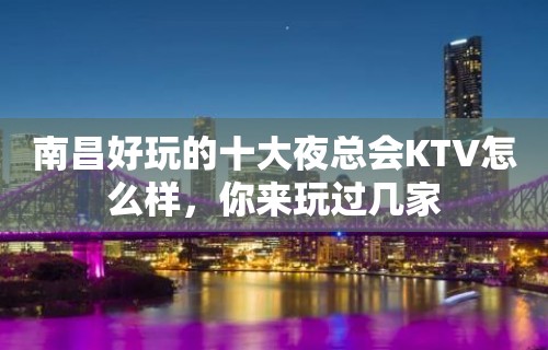 南昌好玩的十大夜总会KTV怎么样，你来玩过几家