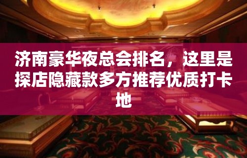 济南豪华夜总会排名，这里是探店隐藏款多方推荐优质打卡地