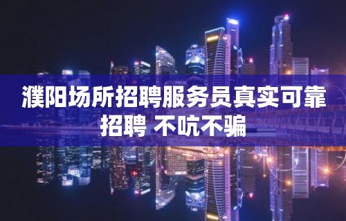 濮阳场所招聘服务员真实可靠招聘 不吭不骗