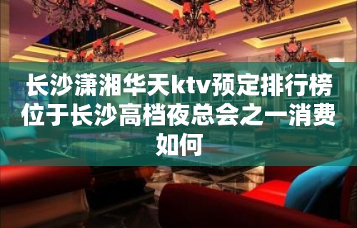 长沙潇湘华天ktv预定排行榜位于长沙高档夜总会之一消费如何