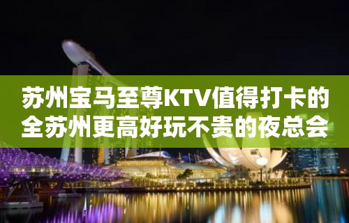 苏州宝马至尊KTV值得打卡的全苏州更高好玩不贵的夜总会