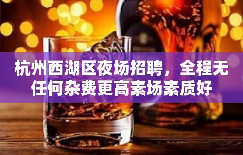 杭州西湖区夜场招聘，全程无任何杂费更高素场素质好