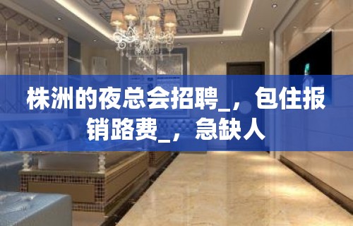 株洲的夜总会招聘_，包住报销路费_，急缺人