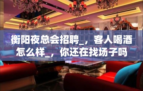 衡阳夜总会招聘_，客人喝酒怎么样_，你还在找场子吗