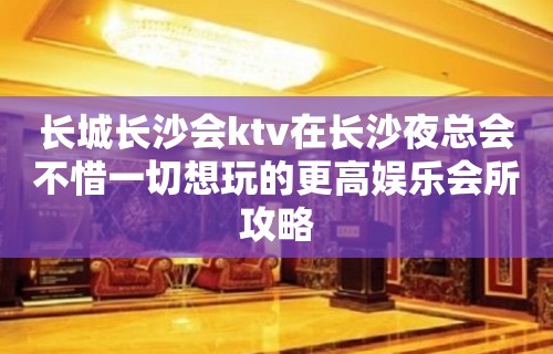 长城长沙会ktv在长沙夜总会不惜一切想玩的更高娱乐会所攻略