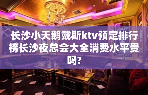 长沙小天鹅戴斯ktv预定排行榜长沙夜总会大全消费水平贵吗?