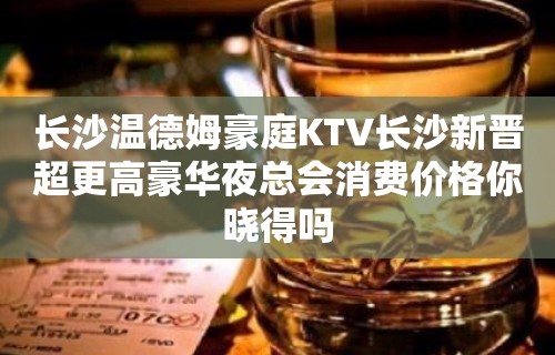 长沙温德姆豪庭KTV长沙新晋超更高豪华夜总会消费价格你晓得吗