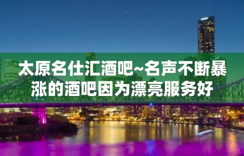 太原名仕汇酒吧~名声不断暴涨的酒吧因为漂亮服务好