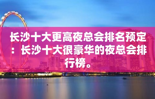 长沙十大更高夜总会排名预定：长沙十大很豪华的夜总会排行榜。