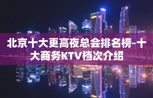 北京十大更高夜总会排名榜-十大商务KTV档次介绍