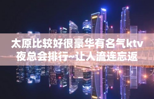 太原比较好很豪华有名气ktv夜总会排行~让人流连忘返