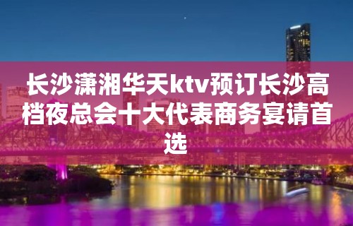 长沙潇湘华天ktv预订长沙高档夜总会十大代表商务宴请首选