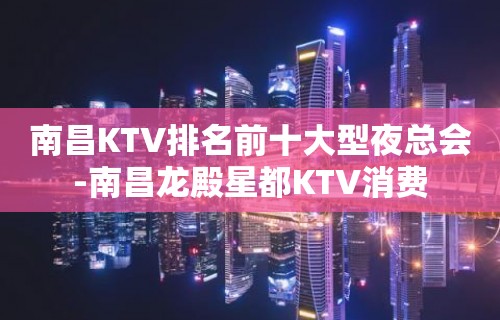 南昌KTV排名前十大型夜总会-南昌龙殿星都KTV消费