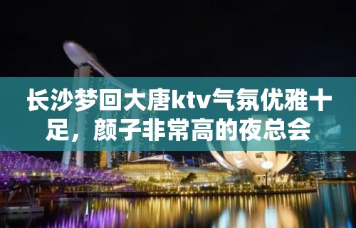 长沙梦回大唐ktv气氛优雅十足，颜子非常高的夜总会