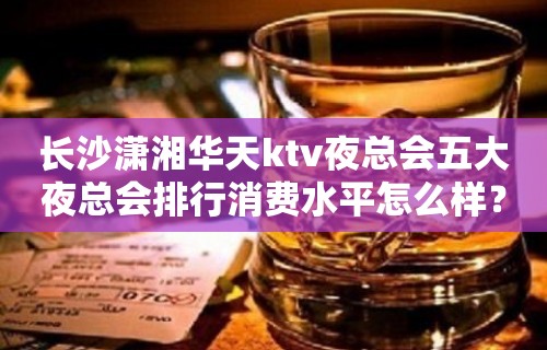 长沙潇湘华天ktv夜总会五大夜总会排行消费水平怎么样？