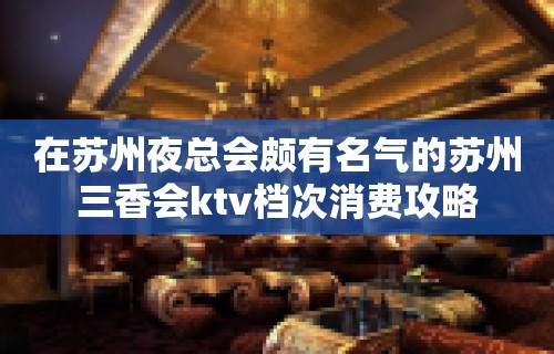 在苏州夜总会颇有名气的苏州三香会ktv档次消费攻略