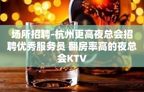 场所招聘-杭州更高夜总会招聘优秀服务员 翻房率高的夜总会KTV