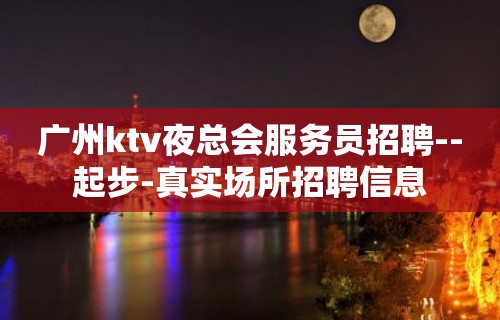 广州ktv夜总会服务员招聘--起步-真实场所招聘信息