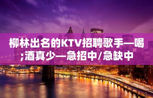 柳林出名的KTV招聘歌手—喝;酒真少—急招中/急缺中