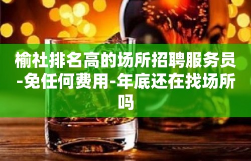 榆社排名高的场所招聘服务员-免任何费用-年底还在找场所吗