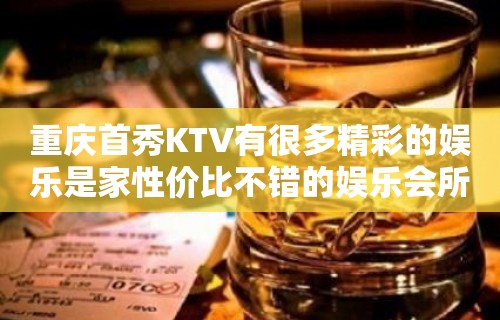 重庆首秀KTV有很多精彩的娱乐是家性价比不错的娱乐会所