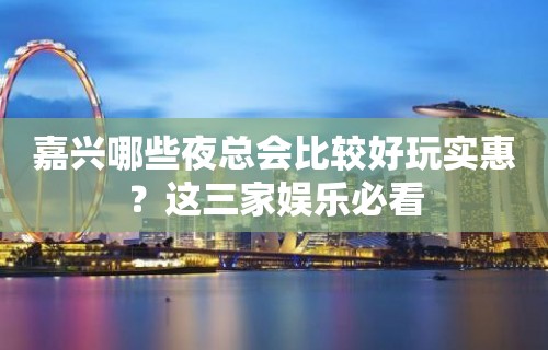 嘉兴哪些夜总会比较好玩实惠？这三家娱乐必看