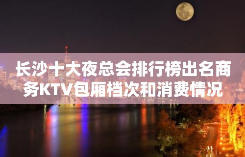 长沙十大夜总会排行榜出名商务KTV包厢档次和消费情况