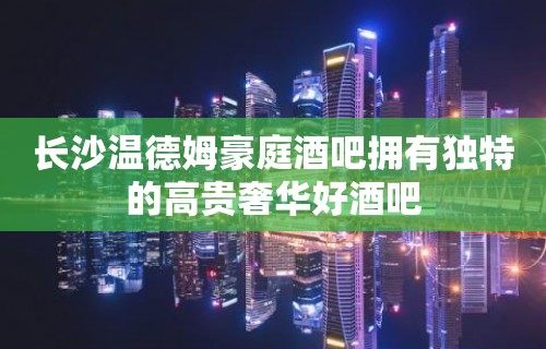 长沙温德姆豪庭酒吧拥有独特的高贵奢华好酒吧