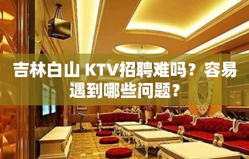 吉林白山 KTV招聘难吗？容易遇到哪些问题？