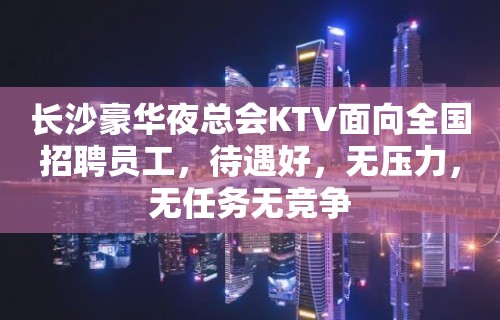 长沙豪华夜总会KTV面向全国招聘员工，待遇好，无压力，无任务无竞争