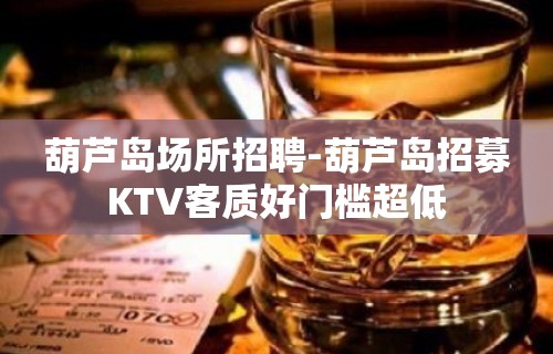 葫芦岛场所招聘-葫芦岛招募KTV客质好门槛超低