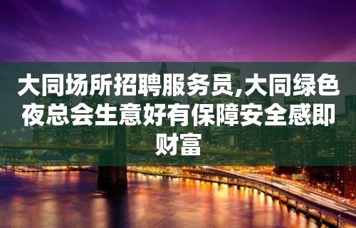 大同场所招聘服务员,大同绿色夜总会生意好有保障安全感即财富