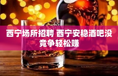 西宁场所招聘 西宁安稳酒吧没竞争轻松赚