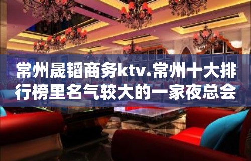 常州晟韬商务ktv.常州十大排行榜里名气较大的一家夜总会