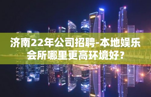 济南22年公司招聘-本地娱乐会所哪里更高环境好？