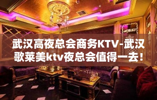 武汉高夜总会商务KTV-武汉歌莱美ktv夜总会值得一去！